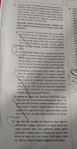 25. Bir oyun, kitap ya da filmde, geleneksel kahraman ni-
teliklerine sahip olmayan başkaraktere 'antikahraman'
26. Genel
denir. Bir kahramandan beklenen genel özellikleri ta-
odakle
şımaz. Güçlü, cesur ve becerikli kahramanın antitezi
likla il
olarak tanımlanan antikahraman, başarısızlığı meslek
%78.
olarak edinir. Beceriksizlik, şaşkınlık, şanssızlık ve za-
ģina
yıflık gibi özellikleri üzerinde toplar.
talige
giler
Aşağıdaki roman kahramanlarından hangisi par-
"Ger
çada anlatılan antikahraman kavramına uzak düş-
dokt
mektedir?
süre
A) Anna Karenina, bir devlet adamı olan kocası Alek-
ağla
sey Karenin'den çok daha genç ve yakışıklı Kont
rin
Vronski ile yaşadığı yasak aşk yüzünden kocasını
teşi
kar
ve çok sevdiği oğlunu terk eder. Rus aristokrasi-
oln
sinin butun kurallarını çiğneyip onurunu ayaklar
kis
altına alsa da yaşadığı çelişkiler sonunda intihar
Ge
edek
ols
B) Moby Dick'teki Kaptan Ahab, kendisini tek bacaklı
ice
bırakmış, ruhunda onarılamayacak yaralar açmış
m
devasa beyaz balina Moby Dick'in peşinde ölümcül
le
bir yolculuğa çıkar. Ahab'ın balinayı öldürme takın-
tisi, hem kendi ölümüne hem de mürettebat üyele-
k.
rinden biri dışındaki herkesin ölümüne neden olur
E
C) Bozkırkurdu romanındaki Harry Haller, yalnızlığı
derin bir şekilde hisseden, var olmanın anlamını
arayan, izole bir hayatta çoklu ruh hâllerinin değişi-
mini yaşayan bir karakterdir. Varlığının bir yarısıyla
savaştığı ve yadsıdığı şeyi öbür yarısıyla benim-
seyip onaylar. Onun gözünde burjuvazi ikiyüzlüdür
ama kendisi tastamam bir burjuva hayatı sürer.
Hirstan, göze çarpmaktan sakınır.
D) idealist bir genç olan Oblomov hükûmetle yaşa-
dığı sorunlar sonucunda karamsarlığa kapılır ve
sonunda tüm zamanını yatakta pinekleyerek geçir-
meye başlar. Hayatını değiştirmek için sürekli plan
yapan ama uygulayamayan, çalışmamaktan mutlu
olan Oblomov, sevgilisi Olga ile ilişkisini de yürüte-
a
CAP
mez.
E) Ince Memed, sevdiği kız Hatçe'yle Abdi Ağa'nın
zulmünden uzağa, Çukurova'ya kaçıp kendi top-
rağını sürmek ister. Ama gidemez, zulüm görür,
başkaldırır, başka çaresi olmadığı için eşkıya olur,
sonra da halkı inim inim inleten Abdi Ağa'yı öldü-
rür. Eşkıya olarak dolaştığı dağlarda yiter gider.