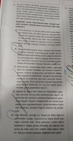 25. Bir oyun, kitap ya da filmde, geleneksel kahraman ni-
teliklerine sahip olmayan başkaraktere 'antikahraman'
26. Genel
denir. Bir kahramandan beklenen genel özellikleri ta-
odakle
şımaz. Güçlü, cesur ve becerikli kahramanın antitezi
likla il
olarak tanımlanan antikahraman, başarısızlığı meslek
%78.
olarak edinir. Beceriksizlik, şaşkınlık, şanssızlık ve za-
ģina
yıflık gibi özellikleri üzerinde toplar.
talige
giler
Aşağıdaki roman kahramanlarından hangisi par-
"Ger
çada anlatılan antikahraman kavramına uzak düş-
dokt
mektedir?
süre
A) Anna Karenina, bir devlet adamı olan kocası Alek-
ağla
sey Karenin'den çok daha genç ve yakışıklı Kont
rin
Vronski ile yaşadığı yasak aşk yüzünden kocasını
teşi
kar
ve çok sevdiği oğlunu terk eder. Rus aristokrasi-
oln
sinin butun kurallarını çiğneyip onurunu ayaklar
kis
altına alsa da yaşadığı çelişkiler sonunda intihar
Ge
edek
ols
B) Moby Dick'teki Kaptan Ahab, kendisini tek bacaklı
ice
bırakmış, ruhunda onarılamayacak yaralar açmış
m
devasa beyaz balina Moby Dick'in peşinde ölümcül
le
bir yolculuğa çıkar. Ahab'ın balinayı öldürme takın-
tisi, hem kendi ölümüne hem de mürettebat üyele-
k.
rinden biri dışındaki herkesin ölümüne neden olur
E
C) Bozkırkurdu romanındaki Harry Haller, yalnızlığı
derin bir şekilde hisseden, var olmanın anlamını
arayan, izole bir hayatta çoklu ruh hâllerinin değişi-
mini yaşayan bir karakterdir. Varlığının bir yarısıyla
savaştığı ve yadsıdığı şeyi öbür yarısıyla benim-
seyip onaylar. Onun gözünde burjuvazi ikiyüzlüdür
ama kendisi tastamam bir burjuva hayatı sürer.
Hirstan, göze çarpmaktan sakınır.
D) idealist bir genç olan Oblomov hükûmetle yaşa-
dığı sorunlar sonucunda karamsarlığa kapılır ve
sonunda tüm zamanını yatakta pinekleyerek geçir-
meye başlar. Hayatını değiştirmek için sürekli plan
yapan ama uygulayamayan, çalışmamaktan mutlu
olan Oblomov, sevgilisi Olga ile ilişkisini de yürüte-
a
CAP
mez.
E) Ince Memed, sevdiği kız Hatçe'yle Abdi Ağa'nın
zulmünden uzağa, Çukurova'ya kaçıp kendi top-
rağını sürmek ister. Ama gidemez, zulüm görür,
başkaldırır, başka çaresi olmadığı için eşkıya olur,
sonra da halkı inim inim inleten Abdi Ağa'yı öldü-
rür. Eşkıya olarak dolaştığı dağlarda yiter gider.
