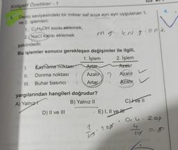 Koligatif Özellikler - 1
1.
Deniz seviyesindeki bir miktar saf suya ayrı ayrı uygulanan 1.
4.
ve 2. işlemleri;
1. C2H5OH Sivisi eklemek,
2.NaCl katısı eklemek mr kna brt,
şeklindedir.
Bu işlemler sonucu gerekleşen değişimler ile ilgili,
1. İşlem 2. İşlem
1. Kaynama noktası: Artar
Azalır
II. Donma noktası
Azalır 2
Azalır
III. Buhar basıncı
Artar
Azali
is
yargılarından hangileri doğrudur?
A) Yalnızt
B) Yalnız ||
C) Ive 11
D) II ve III
E) I, II ve HT
Ople. Rop
200
cil
4
10
