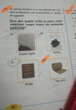 19. Isı yalıtımı, binaların iç ve dış cephelerinde, pen-
cere ve kapılarda, çatı ve tavanlarda vb. alanlar-
da uygulanır.
20. Ko
şidine
Buna göre aşağıda verilen isi yalıtım malze-
melerinden hangisi binanın dış cephesinde
kullanılmaz?
pod ii biocolbl
A)
B)
Y
Katran
Plastik köpük
D)
C)
Taş yünü
Ahşap
18