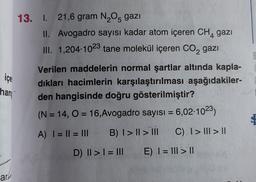 13. I. 21,6 gram N2O5 gazı
II. Avogadro sayısı kadar atom içeren CH, gazı
III. 1,204.1023 tane molekül içeren CO2 gazı
4
I
içe
han
Verilen maddelerin normal şartlar altında kapla-
dıkları hacimlerin karşılaştırılması aşağıdakiler-
den hangisinde doğru gösterilmiştir?
(N = 14, O = 16,Avogadro sayısı = 6,02 1023)
A) I = || = III
B) I > Il > III
C) I > III > 11
D) II > I = III
E) I = III > 1
ary
