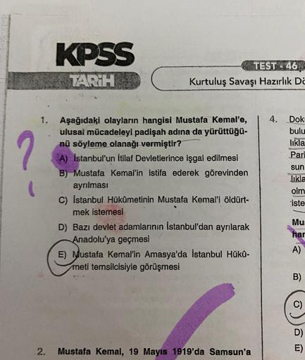 KPSS
TARİH
TEST 46
Kurtuluş Savaşı Hazırlık De
4.
2
Dok:
bulu
likla
Pari
Aşağıdaki olayların hangisi Mustafa Kemal'e,
ulusal mücadeleyi padişah adına da yürüttüğü-
nü söyleme olanağı vermiştir?
A) İstanbul'un İtilaf Devletlerince işgal edilmesi
B) Mustafa