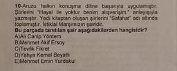 10-Aruzu halkın konuşma diline başarıyla uygulamıştır.
Şiirlerini "Hayal ile yoktur benim alışverişim." anlayışıyla
yazmıştır. Yedi kitaptan oluşan şiirlerini "Safahat" adı altında
toplamıştır. Istiklal Marşımızın şairidir.
Bu parçada tanıtılan şair aşağıdakilerden hangisidir?
A)Ali Canip Yöntem
B)Mehmet Akif Ersoy
C)Tevfik Fikret
D)Yahya Kemal Beyatli
E)Mehmet Emin Yurdakul