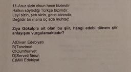 11-Aruz sizin olsun hece bizimdir
Halkın söylediği Türkçe bizimdir.
Leyl sizin, şeb sizin, gece bizimdir,
Değildir bir mana üç ada muhtaç
Ziya Gökalp'a ait olan bu şiir, hangi edebi dönem şiir
anlayışını vurgulamaktadır?
A)Divan Edebiyati
B)Tanzimat
C)Cumhuriyet
D)Serveti fünun
E) Milli Edebiyat
