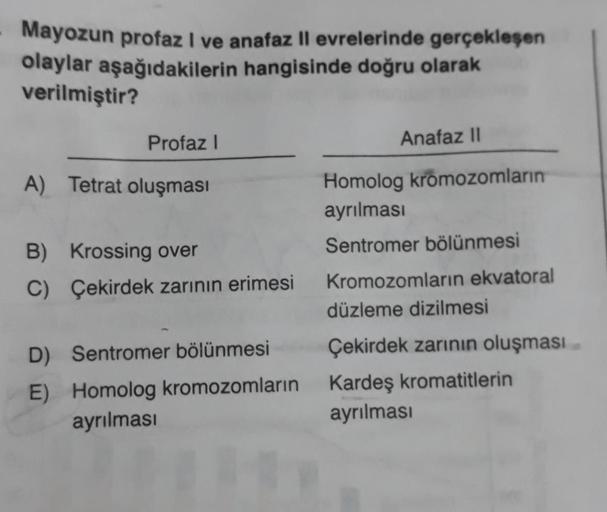 Mayozun profazi ve anafaz II evrelerinde gerçekleşen
olaylar aşağıdakilerin hangisinde doğru olarak
verilmiştir?
Profaz!
Anafaz 11
A) Tetrat oluşması
Homolog kromozomların
ayrılması
Sentromer bölünmesi
B) Krossing over
C) Çekirdek zarının erimesi
D) Sentro