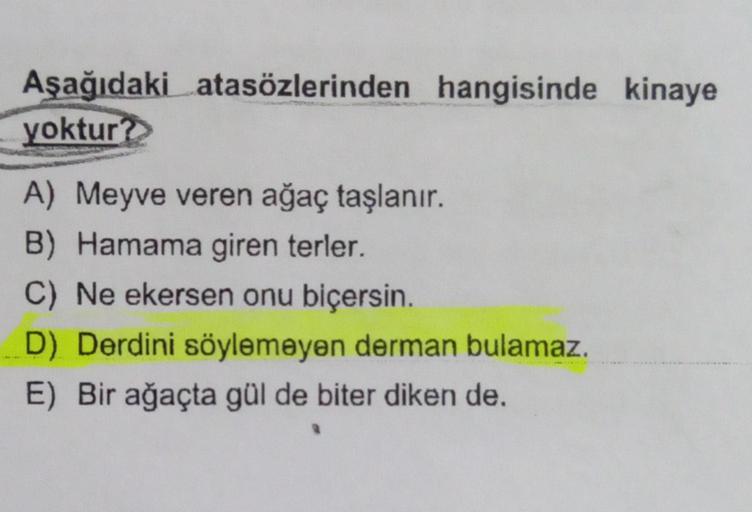 Aşağıdaki atasözlerinden hangisinde kinaye
yoktur?
A) Meyve veren ağaç taşlanır.
B) Hamama giren terler.
C) Ne ekersen onu biçersin.
D) Derdini söylemeyen derman bulamaz.
E) Bir ağaçta gül de biter diken de.
