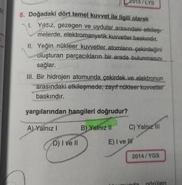 /LYS
111
8. Doğadaki dört temel kuvvet ile ilgili olarak
I. Yildiz, gezegen ve uydular arasındaki etkiles
melerde, elektromanyetik kuvvetler baskındır.
II. Yeğin nükleer kuvvetler atomların çekirdeğini
oluşturan parçacıkların bir arada bulunmasını
sağlar.
III. Bir hidrojen atomunda çekirdek ve elektronun
arasındaki etkileşmede, zayıf nükleer kuvvetler
baskındır.
yargılarından hangileri doğrudur?
A) Yalnız!
B) Yalnız II
C) Yalnız III
D) I ve II
E) I ve u
2014/YGS
närilen