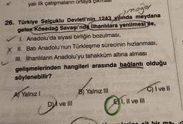 yalı ilk çatışmaların ortaya
2 moğor
26. Türkiye Selçuklu Devleti'nin 1243_lında meydana
gelen Kösedağ Savaşı'nda İlhanlılara yenilmesi ile,
✓ I. Anadolu'da siyasi birliğin bozulması,
X II. Batı Anadolu'nun Türkleşme sürecinin hızlanması,
III. İlhanlıların