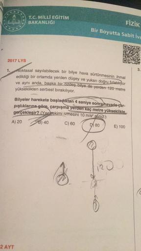 ***
T.C. MİLLÎ EĞİTİM
BAKANLIĞI
FİZİK
Bir Boyutta Sabit ivr
2017 LYS
1.
Noktasal sayılabilecek bir bilye hava sürtünmesinin ihmal
edildiği bir ortamda yerden düşey ve yukarı doğru fırlatıyor
ve aynı anda, başka bir özdeş bilye de yerden 120 metre
yükseklik