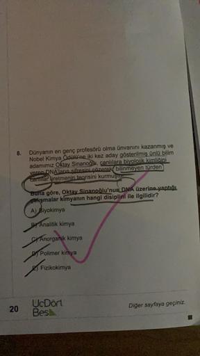 8.
Dünyanın en genç profesörü olma ünvanını kazanmış ve
Nobel Kimya Ödülü'ne iki kez aday gösterilmiş ünlü bilim
adamımız Oktay Sinanoğlu, canlılara biyolojik kimliğini
veren DNA'ların sifresini çözerek bilinmeyen türden
canlilar üretmenin teorisini
kurmuş