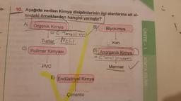 e-
10. Aşağıda verilen Kimya disiplinlerinin ilgi alanlarına ait al-
tındaki örneklerden hangisi yanlıştır?
A)
B)
Organik Kimya
= C Tenellion
Biyokimya
Tuzlar Nec
UNITE - 1
Kan
C)
Polimer Kimyası
D)
Anorganik Kimya
= C Tenell
olmayan
Mermer
PVC
KIMYA BILIMI
E) (Endüstriyel Kimya
Çimento