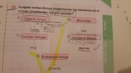 e-
10. Aşağıda verilen Kimya disiplinlerinin ilgi alanlarına ait al-
tındaki örneklerden hangisi yanlıştır?
A)
B)
Organik Kimya
= C Tenellion
Biyokimya
Tuzlar Nec
UNITE - 1
Kan
C)
Polimer Kimyası
D)
Anorganik Kimya
= C Tenell
olmayan
Mermer
PVC
KIMYA BILIMI
E) (Endüstriyel Kimya
Çimento
