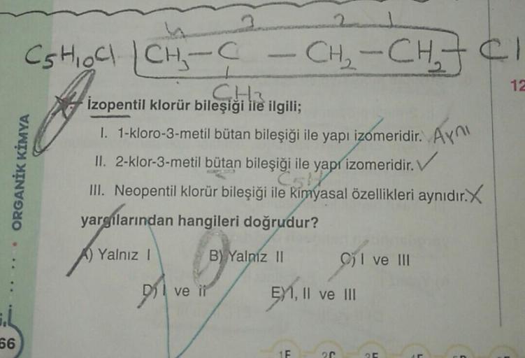 12
ORGANİK KİMYA
CS HOC CH₃-C CH₂ - CH₂JCI
CH
leşiği
izopentil klorür bileşiği ile ilgili;
1. T-kloro-3-metil bütan bileşiği ile yapı izomeridir
. Aynı
II. 2-klor-3-metil bütan bileşiği ile yapr izomeridir. V
III. Neopentil klorür bileşiği ile kimyasal öze