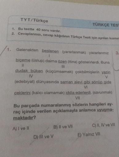 TYT/Türkçe
TÜRKÇE TES
1. Bu testte 40 soru vardır.
2. Cevaplarınızı, cevap kâğıdının Türkçe Testi için ayrilan kısmın
1.
3
1. Gelenekten beslenen yararlanmak) yazarlarımız
1
biçeme (üslup) daima özen (itina) gösterirlerdi. Buna
III
dudak büken (küçümsemek)