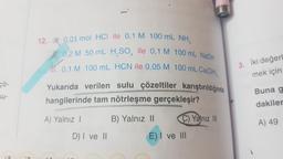 12. 0,01 mol HCl ile 0,1 M 100 mL NH,
de 0,2 M 50 mL H.SO, ile 0,1 M 100 mL NaOH
M
0,1 M 100 mL HCN ile 0,05 M 100 mL Ca(OH),
Yukarıda verilen sulu çözeltiler karıştırıldığında
hangilerinde tam nötrleşme gerçekleşir?
3. İki değerl
mek için
fo
su-
Buna g
dakiler
A) Yalnız |
A) 49
B) Yalnız 11 C) Yalnız II
E) I ve III
D) | ve ||
AD
