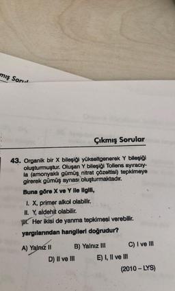 mış Soru
Çıkmış Sorular
43. Organik bir x bileşiği yükseltgenerek Y bileşiği
oluşturmuştur. Oluşan Y bileşiği Tollens ayıracry-
la (amonyaklı gümüş nitrat çözeltisi) tepkimeye
girerek gümüş aynası oluşturmaktadır.
Buna göre X ve Y ile ilgili,
1. X, primer alkol olabilir.
II. Y, aldehit olabilir.
WH. Her ikisi de yanma tepkimesi verebilir.
yargılarından hangileri doğrudur?
A) Yalniz 11 B) Yalnız III C) I ve III
D) Il ve III E) I, II ve II
(2010 - LYS)
