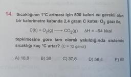 14. Sıcaklığının 1°C artması için 500 kalori isi gerekli olan
bir kalorimetre kabında 2,4 gram C katısı O2 gazı ile,
C(k) + O2(g) —> CO2(g)
AH = -94 kkal
tepkimesine göre tam olarak yakıldığında sistemin
sıcaklığı kaç °C artar? (C = 12 g/mol)
A) 18,8
B) 36
C) 37,6
D) 56,4
E) 80
