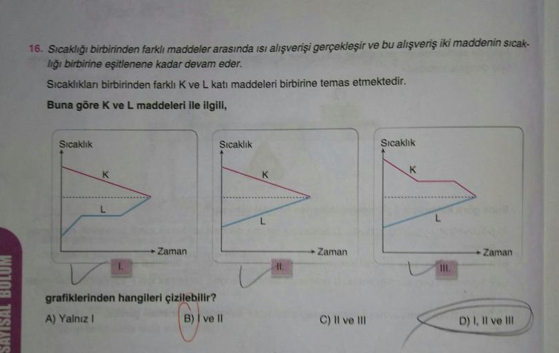 16. Sıcaklığı birbirinden farklı maddeler arasında isi alışverişi gerçekleşir ve bu alışveriş iki maddenin sicak-
liğı birbirine eşitlenene kadar devam eder.
Sıcaklıkları birbirinden farklı K ve L katı maddeleri birbirine temas etmektedir.
Buna göre K ve L