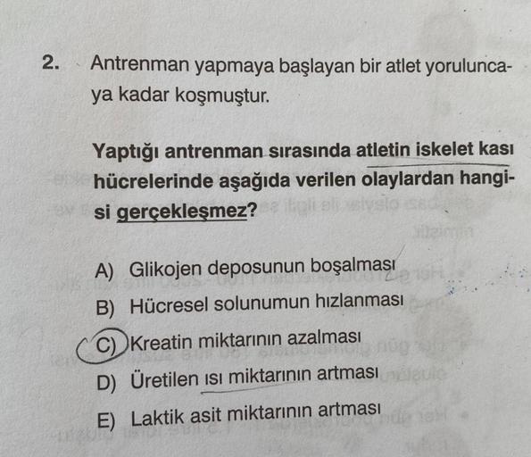 2.
Antrenman yapmaya başlayan bir atlet yorulunca-
ya kadar koşmuştur.
Yaptığı antrenman sırasında atletin iskelet kası
hücrelerinde aşağıda verilen olaylardan hangi-
si gerçekleşmez?
A) Glikojen deposunun boşalması
B) Hücresel solunumun hızlanması
C) Krea