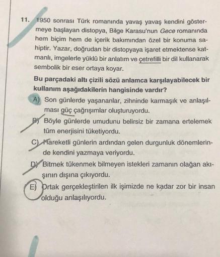 11. 1950 sonrası Türk romanında yavaş yavaş kendini göster-
meye başlayan distopya, Bilge Karasu'nun Gece romanında
hem biçim hem de içerik bakımından özel bir konuma sa-
hiptir. Yazar, doğrudan bir distopyaya işaret etmektense kat-
manlı, imgelerle yüklü