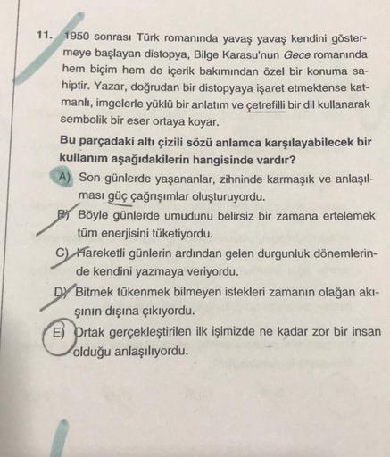 11. 1950 sonrası Türk romanında yavaş yavaş kendini göster-
meye başlayan distopya, Bilge Karasu'nun Gece romanında
hem biçim hem de içerik bakımından özel bir konuma sa-
hiptir. Yazar, doğrudan bir distopyaya işaret etmektense kat-
manlı, imgelerle yüklü 