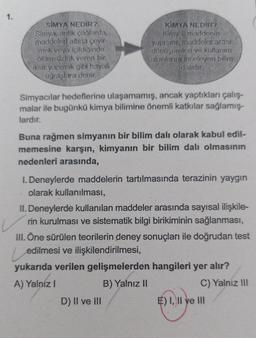 1.
SIMYA NEDİR?
Simya, antik çağlarda,
maddeleri altina çevir
mek veya içildiğinde
ölümsüzlük veren bir
iksir yapmak gibi hayali
uğraşlara demir.
KİMYA NEDİR ?
Kimya maddenin
yapısını maddeler arası
dönüşümleri ve kullanım
alanların inceleyen bilim
dalidir.
Simyacılar hedeflerine ulaşamamış, ancak yaptıkları çalış-
malar ile bugünkü kimya bilimine önemli katkılar sağlamış-
lardır.
Buna rağmen simyanın bir bilim dalı olarak kabul edil-
memesine karşın, kimyanın bir bilim dalı olmasının
nedenleri arasında,
I. Deneylerde maddelerin tartılmasında terazinin yaygın
olarak kullanılması,
II. Deneylerde kullanılan maddeler arasında sayısal ilişkile-
rin kurulması ve sistematik bilgi birikiminin sağlanması,
III. Öne sürülen teorilerin deney sonuçları ile doğrudan test
edilmesi ve ilişkilendirilmesi,
yukarıda verilen gelişmelerden hangileri yer alır?
A) Yalniz !
B) Yalnız II
C) Yalnız III
D) II ve III
E) I, II ve III