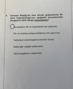 4.
Osmanlı Beyliği'nin kısa sürede gelişmesinde Bi-
zans İmparatorluğu'nun aşağıdaki durumlarından
hangisinin etkili olduğu savunulamaz?
Sanatçıların
$anatçıların din ve imparatorluk için çalışması
Din ve mezhep anlaşmazlıklarının sık yaşanması
Tekfurların kendi başlarına hareket etmesi
Halka ağır vergiler yüklenmesi
Taht kavgalarının yaşanması
