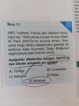Fırat
geçe
hip
lara
sul
ta
ilgil
ka
Su
Soru 11
W
rai
ABD, İngiltere, Fransa gibi ülkelerin öncü-
lüğünde, 1949 yılında kurulan Kuzey Atlan-
tik Paktı (NATO)'nin kuruluş amacı, Sos-
yalist Doğu Bloku ülkelerinden gelecek bir
saldırıya karşı koymaktı. Doğu B