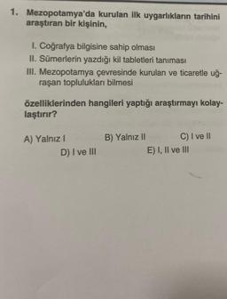 1. Mezopotamya'da kurulan ilk uygarlıkların tarihini
araştıran bir kişinin,
I. Coğrafya bilgisine sahip olması
II. Sümerlerin yazdığı kil tabletleri tanıması
III. Mezopotamya çevresinde kurulan ve ticaretle uğ-
raşan toplulukları bilmesi
özelliklerinden hangileri yaptığı araştırmayı kolay-
laştırır?
A) Yalnız
D) I ve III
B) Yalnız II C) I ve II
E) I, II ve III