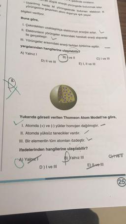 şeklinde sıralanır.
düşük enerjili yörüngede bulunmak ister.
Uyarılmış halde Myörüngesinde bulunan elektron K
1
yörüngesine geçerken atom dışarıya ışık yayar.
bilgileri veriliyor.
Buna göre,
L
1. Çekirdekten uzaklaştıkça elektronun enerjisi artar.
II. Elektronların yörüngeler arasındaki hareketi enerji alışverişi
ile gerçekleşir.
III. Yörüngeler arasındaki enerji farkları birbirine eşittir.
yargılarından hangilerine ulaşılabilir?
A) Yalnız!
B)) ve 11
D) II ve III
C) I ve III
E) I, II ve III
Yukarıda görseli verilen Thomson Atom Modeli'ne göre,
1. Atomda (+) ve (-) yükler homojen dağılmıştır.
II. Atomda yüksüz tanecikler vardır.
III. Bir elementin tüm atomları özdeştir.
ifadelerinden hangilerine ulaşılabilir?
C) ve IT
A) Yaldız
B) Yalnız III
E) ILve III
D) I ve III
25
