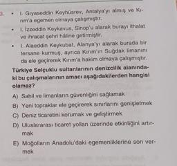 3.
I. Gıyaseddin Keyhüsrev, Antalya'yı almış ve Ki-
rim'a egemen olmaya çalışmıştır.
1. İzzeddin Keykavus, Sinop'u alarak burayı ithalat
ve ihracat şehri hâline getirmiştir.
1. Alaeddin Keykubat, Alanya'yı alarak burada bir
tersane kurmuş, ayrıca Kırım'ın