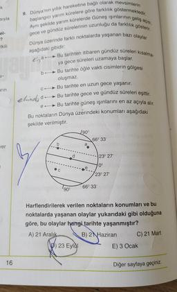 K
9. Dünya'nın yıllık hareketine bağlı olarak mevsimlerin
başlangıcı yarım kürelere göre farklılık göstermektedir.
sıyla
Aynı şekilde yarım kürelerde Güneş ışınlarının geliş açısı,
gece ve gündüz sürelerinin uzunluğu da farklılık gösterir.
Dünya üzerinde farklı noktalarda yaşanan bazı olaylar
el-
?
tkili
aşağıdaki gibidir:
Rigan
b.
U-
arın
Bu tarihten itibaren gündüz süreleri kısalma-
ya gece süreleri uzamaya başlar.
Bu tarihte öğle vakti cisimlerin gölgesi
oluşmaz.
Bu tarihte en uzun gece yaşanır.
elinde do - Bu tarihte gece ve gündüz süreleri eşittir.
e-Bu tarihte güneş ışınlarını en az açıyla alır,
Bu noktaların Dünya üzerindeki konumları aşağıdaki
şekilde verilmiştir
.
C
/90°
66° 33
b
a
jer
d
23° 27'
0°
C
23° 27'
66° 33
90°
Harflendirilerek verilen noktaların konumları ve bu
noktalarda yaşanan olaylar yukarıdaki gibi olduğuna
göre, bu olaylar hangi tarihte yaşanmıştır?
A) 21 Aralık B) 2 Haziran
C) 21 Mart
D) 23 Eylül
E) 3 Ocak
16
Diğer sayfaya geçiniz.