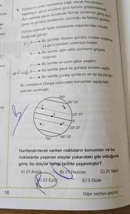 K
9. Dünya'nın yıllık hareketine bağlı olarak mevsimlerin
başlangıcı yarım kürelere göre farklılık göstermektedir.
sıyla
Aynı şekilde yarım kürelerde Güneş ışınlarının geliş açısı,
gece ve gündüz sürelerinin uzunluğu da farklılık gösterir.
Dünya üzerinde farklı noktalarda yaşanan bazı olaylar
el-
?
tkili
aşağıdaki gibidir:
Rigan
b.
U-
arın
Bu tarihten itibaren gündüz süreleri kısalma-
ya gece süreleri uzamaya başlar.
Bu tarihte öğle vakti cisimlerin gölgesi
oluşmaz.
Bu tarihte en uzun gece yaşanır.
elinde do - Bu tarihte gece ve gündüz süreleri eşittir.
e-Bu tarihte güneş ışınlarını en az açıyla alır,
Bu noktaların Dünya üzerindeki konumları aşağıdaki
şekilde verilmiştir
.
C
/90°
66° 33
b
a
jer
d
23° 27'
0°
C
23° 27'
66° 33
90°
Harflendirilerek verilen noktaların konumları ve bu
noktalarda yaşanan olaylar yukarıdaki gibi olduğuna
göre, bu olaylar hangi tarihte yaşanmıştır?
A) 21 Aralık B) 2 Haziran
C) 21 Mart
D) 23 Eylül
E) 3 Ocak
16
Diğer sayfaya geçiniz.
