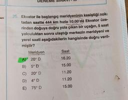 35. Ekvator ile başlangıç meridyeninin kesiştiği nok-
tadan saatte 444 km hızla 10.00'da Ekvator üze-
rinden doğuya doğru yola çıkan bir uçağın, 5 saat
yolculuktan sonra ulaştığı merkezin meridyeni ve
yerel saati aşağıdakilerin hangisinde doğru veril-
miştir?
Meridyen
Saat
A) 20° D
16.20
B) 5° D
15.00
C) 20° D
11.20
D) 4° D
11.20
E) 75º D
15.00
