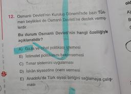 old
A)
B
12. Osmanlı Devleti'nin Kuruluş Dönemi'nde bazı Türk-
men beylikleri de Osmanlı Devleti'ne destek vermiş
.
lerdir.
Bu durum Osmanlı Devleti'nin hangi özelliğiyle
açıklanabilir?
B
1
L
6
A) Gaza ve cihat politikası izlemesi
B) İstimalet politikasını benimsemesi
C) Timar sistemini uygulaması
D) İskân siyasetine önem vermesi
E) Anadolu'da Türk siyasi birliğini sağlamaya çalış-
B
masi
S
A
A