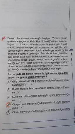 32. Roman, bir cinayet sahnesiyle başlıyor. Yedinci günün
gecesinde geçen ve kimin kimi öldürdüğünü tam anlama-
dığımız bu kısacık bölümde roman boyunca çok önemli
olacak detaylar veriliyor. Yazar, romanı yarı günlük, yarı
üçüncü kişinin aktarması biçiminde ilerletiyor ve de bu
anlatıma başarıyla uyduruyor. Bununla birlikte günlükler-
deki şiirler biraz fazla, bir yerden sonra okurun olaylardan
kopmasına sebep oluyor. Ayrıca yedinci günün anlatım
tekniği, ayrı ayrı kişiler tarafından nasıl yaşandığının akta-
rılması ve sonun başa ustalıkla bağlanması, romanin nasıl S
yazılacağına oldukça kafa yorulduğunun kanıtı gibi.
Bu parçada ele alınan roman ile ilgili olarak aşağıdaki-
lerden hangisine değinilmemiştir?
AV Giriş bölümünde yapıtın tamamını ilgilendiren ayrıntılar
bulunduğuna
B) Birden fazla anlatıcı ve anlatım tarzına başvurulduğu-
na
e Kullanılan dilin anlatım tekniğiyle uyum içinde olduğu-
na
D) Okuyucunun merak ettiği düğümlerin tümüyle çözüldü-
ğüne
E) Okuru olay örgüsünden koparacak kusurlar içerdiğine
1