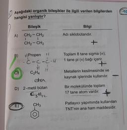 aa
Aşağıdaki organik bileşikler ile ilgili verilen bilgilerden
hangisi yanlıştır?
Bileşik
Bilgi
-
A)
Adı siklobutandır.
CH2 - CH2
1
CH2 - CH2
+
B)
Propen H
- c-c-c-H
Ć
#
H
C₂H4
eten
D) 2-metil bütan
OH 2
Toplam 8 tane sigma (c),
1 tane pi (10) bağı içerir.
+
Metallerin kesilmesinde ve
kaynak işlerinde kullanılır.
-
Bir molekülünde toplam
17 tane atom vardır.
E)
CH3
Patlayıcı yapımında kullanılan
TNT'nin ana ham maddesidir.