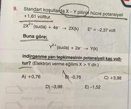 9.
Standart koşullarda X - Y pilinin hücre potansiyeli
+1,61 volttur.
-
2x2+ (suda) + 4e → 2X(k)
E° = -2,37 volt
Buna göre;
Y2+ (suda) + 2e → Y(k)
PRED
indirgenme yarı tepkimesinin potansiyeli kaç volt-
tur? (Elektron verme eğilimi X > Y dir.)
A) +0,76
183-0
B) -0,76
C) +3,98
D) -3,98
E) -1,52
Buna
