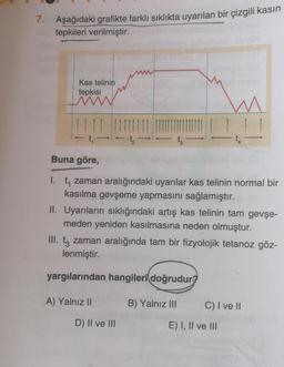 7. Aşağıdaki grafikte farklı sıklıkta uyarılan bir çizgili kasin
tepkileri verilmiştir.
Kas telinin
tepkisi
t-
t
t.
Buna göre,
I. t, zaman aralığındaki uyarılar kas telinin normal bir
kasılma gevşeme yapmasını sağlamıştır.
II. Uyarıların sıklığındaki artış kas telinin tam gevşe-
meden yeniden kasılmasına neden olmuştur.
zaman aralığında tam bir fizyolojik tetanoz göz-
lenmiştir.
yargılarından hangileri doğrudur?
A) Yalnız II
B) Yalnız III
C) I ve II
D) II ve III
E) I, II ve III