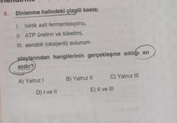 4. Dinlenme halindeki çizgili kasta;
1. laktik asit fermantasyonu,
UI. ATP üretimi ve tüketimi,
III. aerobik (oksijenli) solunum
olaylarından hangilerinin gerçekleşme sıklığı en
azdır?
B) Yalnız II
C) Yalnız III
A) Yalnız!
D) I ve II
E) II ve III
