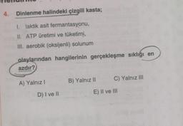 4. Dinlenme halindeki çizgili kasta;
1. laktik asit fermantasyonu,
UI. ATP üretimi ve tüketimi,
III. aerobik (oksijenli) solunum
olaylarından hangilerinin gerçekleşme sıklığı en
azdır?
B) Yalnız II
C) Yalnız III
A) Yalnız!
D) I ve II
E) II ve III
