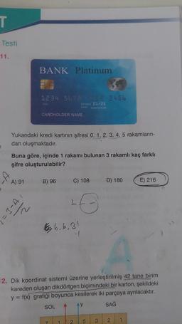 T
Testi
11.
BANK Platinum
1234 567 23456
334
EXPRES 01/25
CASO NONTHYEAR
CARDHOLDER NAME
Yukarıdaki kredi kartının şifresi 0, 1, 2, 3, 4, 5 rakamların-
dan oluşmaktadır.
Buna göre, içinde 1 rakamı bulunan 3 rakamlı kaç farklı
şifre oluşturulabilir?
A) 91
B) 96
C) 108
D) 180
E) 216
= 3-A
16
d
tay 6.6,31
.
12. Dik koordinat sistemi üzerine yerleştirilmiş 42 tane birim
kareden oluşan dikdörtgen biçimindeki bir karton, şekildeki
y = f(x) grafiği boyunca kesilerek iki parçaya ayrılacaktır.
SOL
AY
SAĞ
2
5
3
2
1
