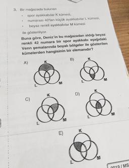 3. Bir mağazada bulunan
spor ayakkabılar K kümesi,
numarası 40'tan küçük ayakkabılar L kümesi,
beyaz renkli ayakkabılar M kümesi
ile gösteriliyor.
Buna göre, Deniz'in bu mağazadan aldığı beyaz
renkli 42 numara bir spor ayakkabı aşağıdaki
Venn şemalarında boyalı bölgeler ile gösterilen
kümelerden hangisinin bir elemanıdır?
B)
K
A)
IK
1
M
L
HK
D)
C)
M
L
M
L
K
E)
1
!
1
i
1
M
2019 / MS
