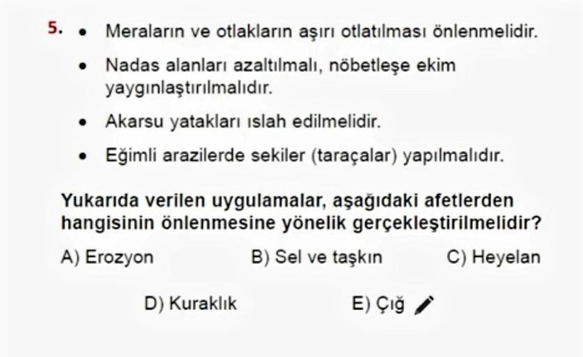 5. •
Meraların ve otlakların aşırı otlatılması önlenmelidir.
Nadas alanları azaltılmalı, nöbetleşe ekim
yaygınlaştırılmalıdır.
• Akarsu yatakları islah edilmelidir.
• Eğimli arazilerde sekiler (taraçalar) yapılmalıdır.
Yukarıda verilen uygulamalar, aşağıdaki afetlerden
hangisinin önlenmesine yönelik gerçekleştirilmelidir?
A) Erozyon
B) Sel ve taşkın C) Heyelan
D) Kuraklık
E) Çığ