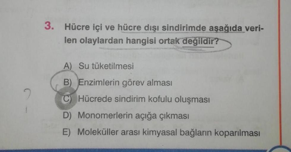 3. Hücre içi ve hücre dışı sindirimde aşağıda veri-
len olaylardan hangisi ortak değildir?
A) Su tüketilmesi
B) Enzimlerin görev alması
Hücrede sindirim kofulu oluşması
D) Monomerlerin açığa çıkması
E) Moleküller arası kimyasal bağların koparılması