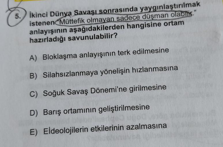 5. İkinci Dünya Savaşı sonrasında yaygınlaştırılmak
istenen Müttefik olmayan sadece düşman olabtis."
anlayışının aşağıdakilerden hangisine ortam
hazırladığı savunulabilir?
A) Bloklaşma anlayışının terk edilmesine
B) Silahsızlanmaya yönelişin hızlanmasına
C