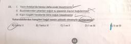 22. 1. Yazın Antalya'da havayı daha sıcak hissetmemiz
II. Buzdolabından çıkarılan soğuk su şişesinin dışının buğulanmasi
III. Kışın rüzgârlı havalarda daha soğuk hissetmemiz
Yukarıdakilerden hangileri bağıl nemin yüksek olmasıyla açıklanamaz?
A) Yanlız 11
B) Yanlız III
C) I ve II
D) I ve III
) II ve III
44