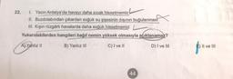 22. 1. Yazın Antalya'da havayı daha sıcak hissetmemiz
II. Buzdolabından çıkarılan soğuk su şişesinin dışının buğulanmasi
III. Kışın rüzgârlı havalarda daha soğuk hissetmemiz
Yukarıdakilerden hangileri bağıl nemin yüksek olmasıyla açıklanamaz?
A) Yanlız 11
B) Yanlız III
C) I ve II
D) I ve III
) II ve III
44
