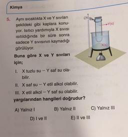 Kimya
5.
Y(s)
Aynı sıcaklıkta X ve Y sivilari
şekildeki gibi kaplara konu-
yor. Isıtıcı yardımıyla X SIVISI
isitıldığında bir süre sonra
sadece Y sivisinin kaynadığı
görülüyor.
Buna göre X ve Y Sivilari
için;
X(s)
1. X tuzlu su - Y saf su ola-
bilir.
II. X saf su - Y etil alkol olabilir.
III. X etil alkol - Y saf su olabilir.
yargılarından hangileri doğrudur?
A) Yalnız!
B) Yalnız II
C) Yalnız III
D) I ve II
E) II ve III
