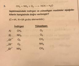 3.
CH4 + NH3 + O2 - HCN + H2O
tepkimesindeki indirgen ve yükseltgen maddeler aşağıda-
kilerin hangisinde doğru verilmiştir?
(C=4A, N=5A grubu elementidir.)
Yükseltgen
İndirgen
CHA
A)
02
NH3
0
B)
o
et
O2
CHA
O2
NH3
FY NH3
CHA